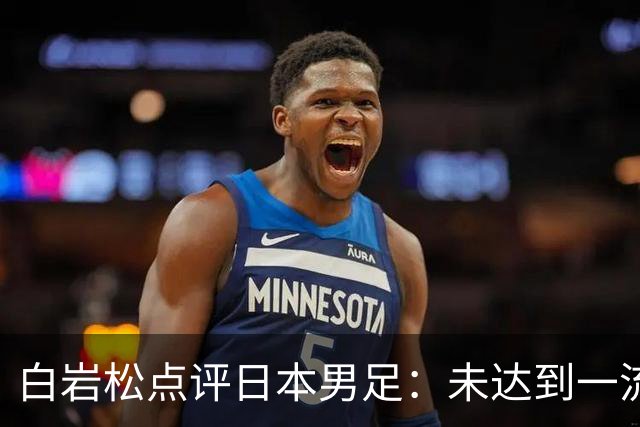 白岩松点评日本男足：未达到一流强队标准，仍需克服对荷兰的恐惧